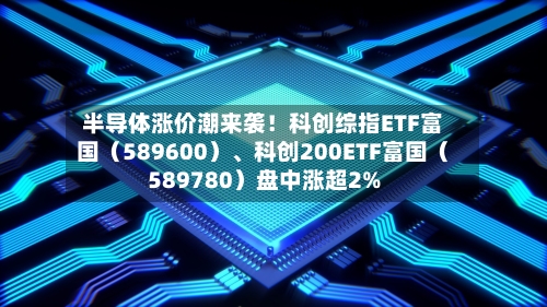 半导体涨价潮来袭！科创综指ETF富国（589600）、科创200ETF富国（589780）盘中涨超2%-第2张图片