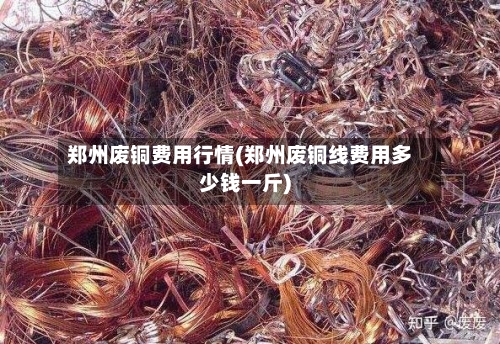 郑州废铜费用行情(郑州废铜线费用多少钱一斤)-第3张图片