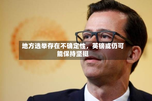地方选举存在不确定性，英镑或仍可能保持坚挺