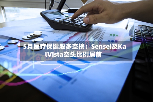 5月医疗保健股多空榜:Sensei及KalVista空头比例居前-第2张图片