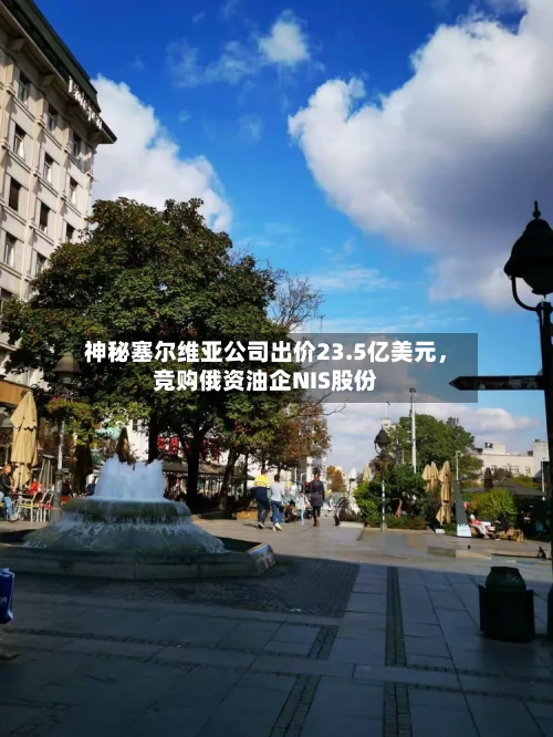 神秘塞尔维亚公司出价23.5亿美元，竞购俄资油企NIS股份-第2张图片