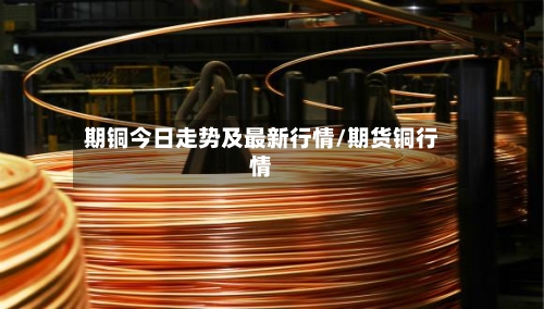 期铜今日走势及最新行情/期货铜行情-第2张图片