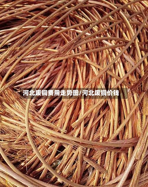 河北废铜费用走势图/河北废铜价钱-第2张图片