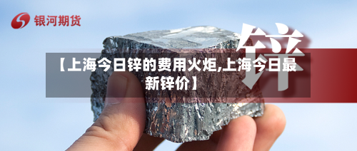 【上海今日锌的费用火炬,上海今日最新锌价】-第3张图片