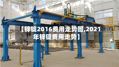 【锌锭2016费用走势图,2021年锌锭费用走势】