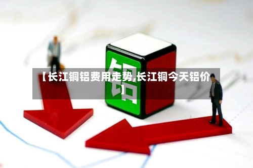 【长江铜铝费用走势,长江铜今天铝价】