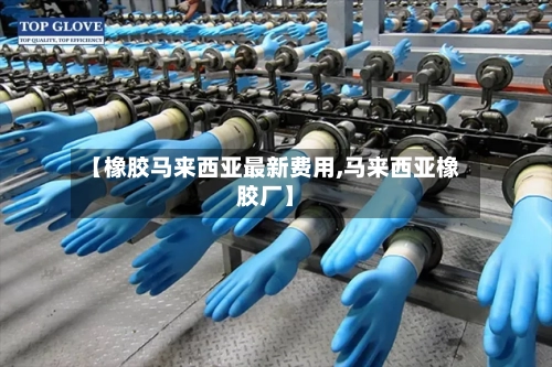 【橡胶马来西亚最新费用,马来西亚橡胶厂】