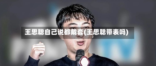 王思聪自己说都戴套(王思聪带表吗)-第3张图片