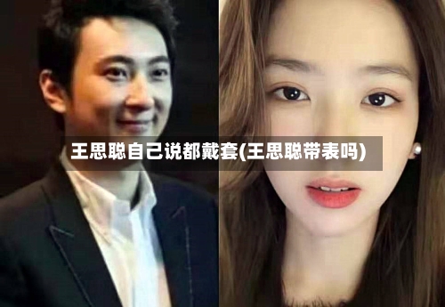 王思聪自己说都戴套(王思聪带表吗)-第2张图片
