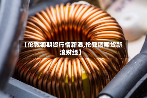 【伦敦铜期货行情新浪,伦敦铜期货新浪财经】