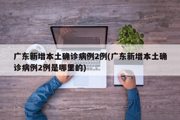 广东新增本土确诊病例2例(广东新增本土确诊病例2例是哪里的)