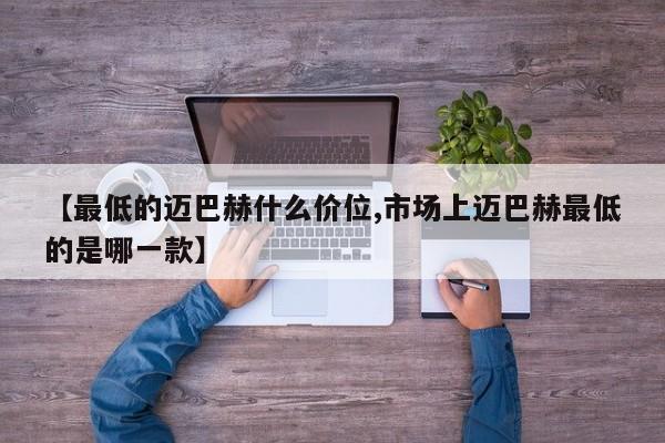 【最低的迈巴赫什么价位,市场上迈巴赫最低的是哪一款】