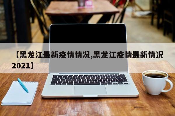【黑龙江最新疫情情况,黑龙江疫情最新情况2021】