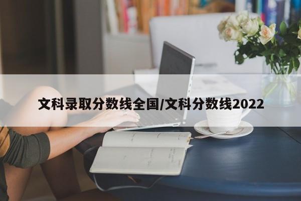 文科录取分数线全国/文科分数线2022