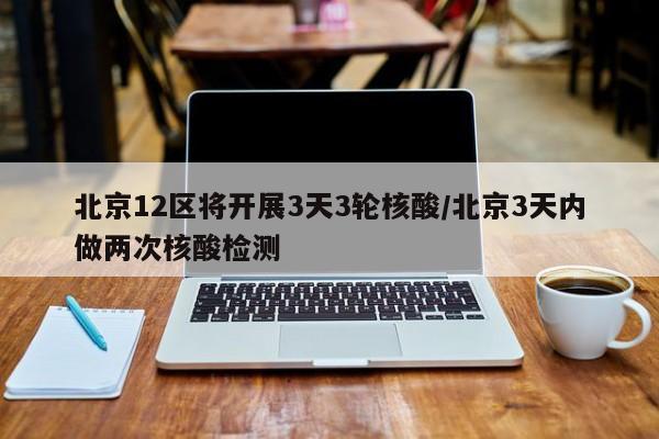 北京12区将开展3天3轮核酸/北京3天内做两次核酸检测