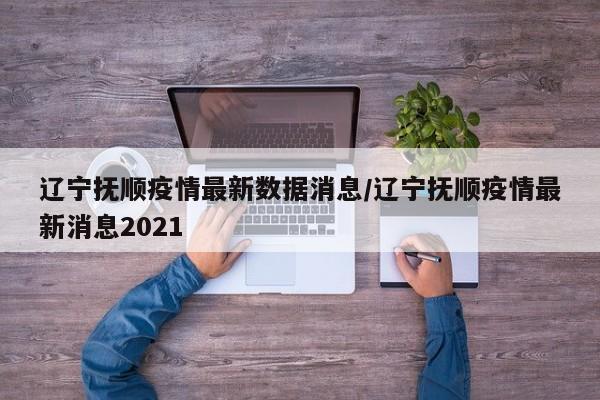 辽宁抚顺疫情最新数据消息/辽宁抚顺疫情最新消息2021