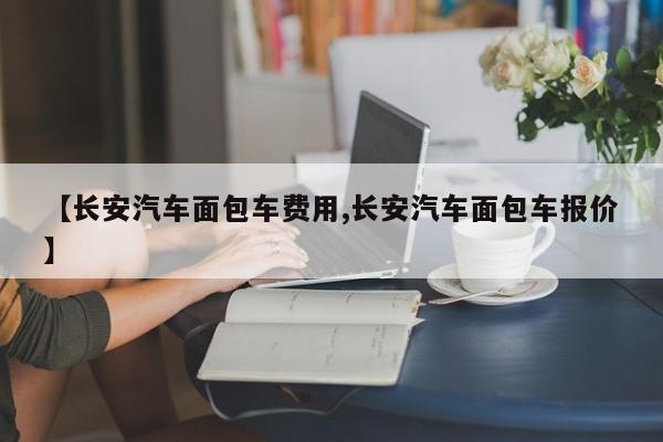 【长安汽车面包车费用,长安汽车面包车报价】