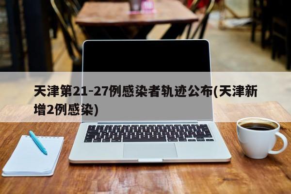 天津第21-27例感染者轨迹公布(天津新增2例感染)