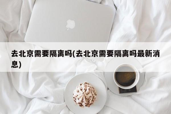 去北京需要隔离吗(去北京需要隔离吗最新消息)