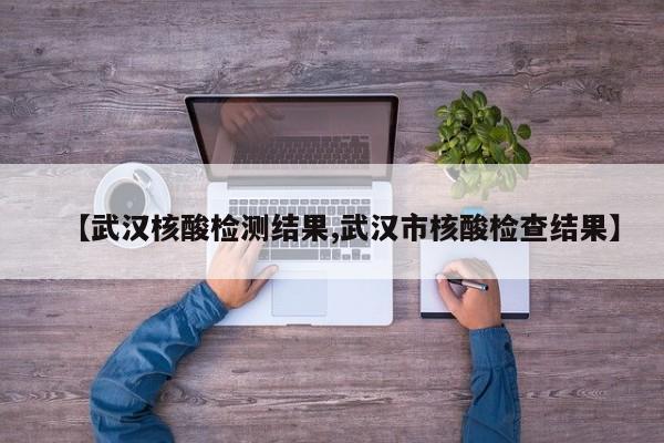 【武汉核酸检测结果,武汉市核酸检查结果】