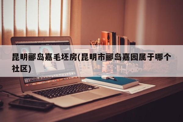 昆明郦岛嘉毛坯房(昆明市郦岛嘉园属于哪个社区)