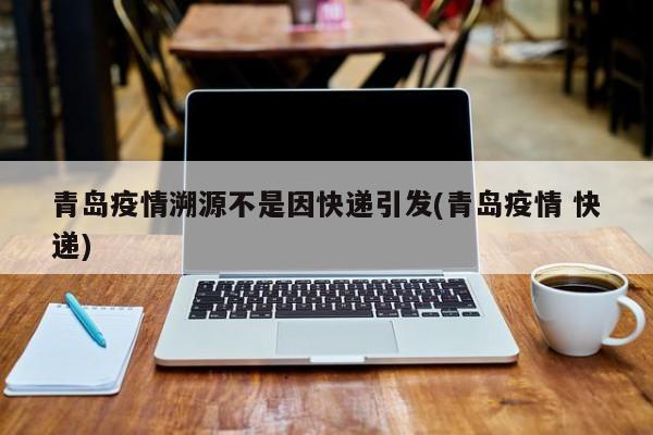 青岛疫情溯源不是因快递引发(青岛疫情 快递)