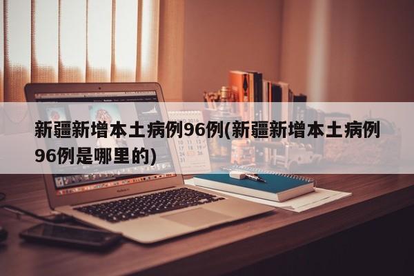 新疆新增本土病例96例(新疆新增本土病例96例是哪里的)
