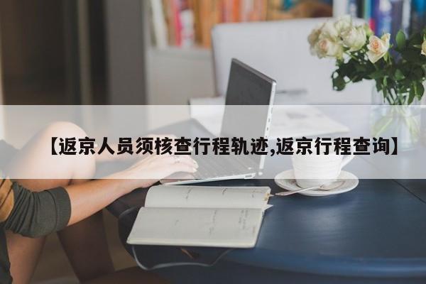 【返京人员须核查行程轨迹,返京行程查询】
