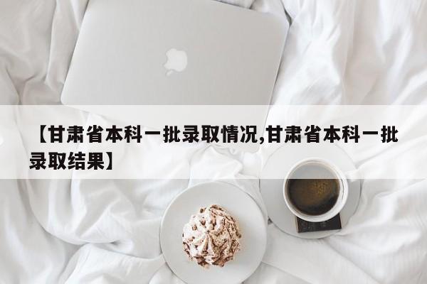 【甘肃省本科一批录取情况,甘肃省本科一批录取结果】