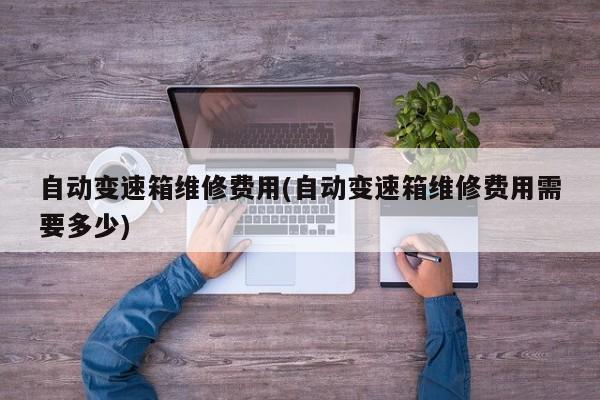 自动变速箱维修费用(自动变速箱维修费用需要多少)