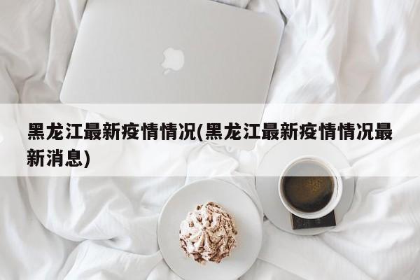 黑龙江最新疫情情况(黑龙江最新疫情情况最新消息)