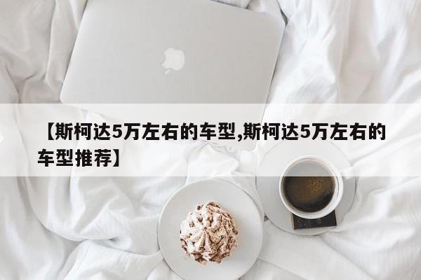【斯柯达5万左右的车型,斯柯达5万左右的车型推荐】
