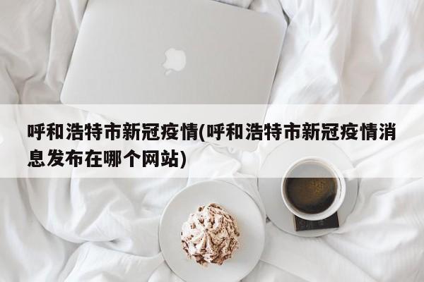 呼和浩特市新冠疫情(呼和浩特市新冠疫情消息发布在哪个网站)