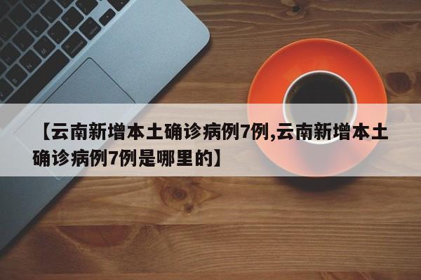 【云南新增本土确诊病例7例,云南新增本土确诊病例7例是哪里的】