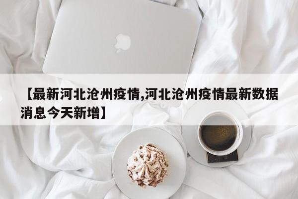 【最新河北沧州疫情,河北沧州疫情最新数据消息今天新增】